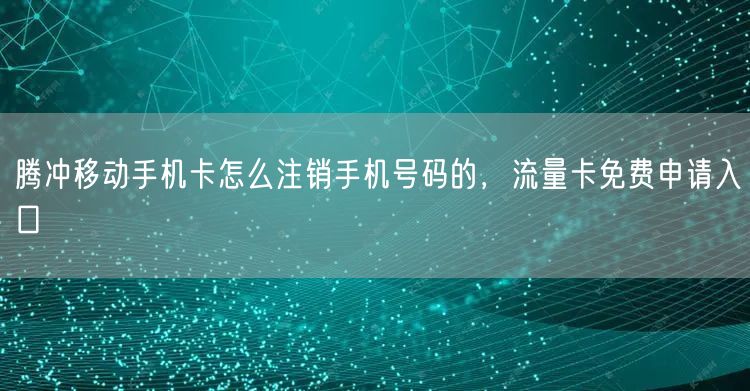 腾冲移动手机卡怎么注销手机号码的，流量卡免费申请入口