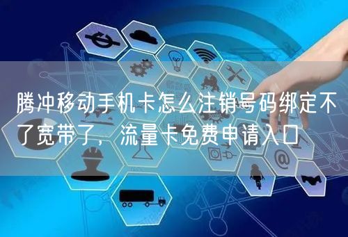 腾冲移动手机卡怎么注销号码绑定不了宽带了，流量卡免费申请入口