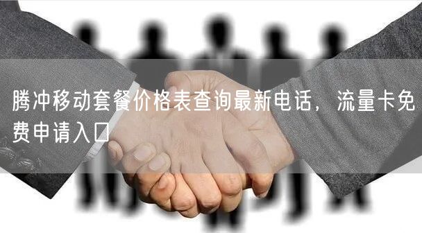 腾冲移动套餐价格表查询最新电话，流量卡免费申请入口