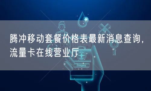 腾冲移动套餐价格表查询官网，手机卡免费申请