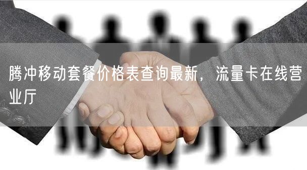 腾冲移动套餐价格表查询最新，流量卡在线营业厅