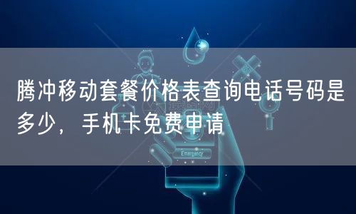 腾冲移动套餐价格表查询最新消息电话，手机卡免费申请