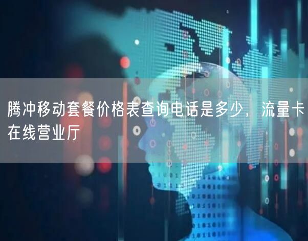 腾冲移动套餐价格表查询电话是多少，流量卡在线营业厅