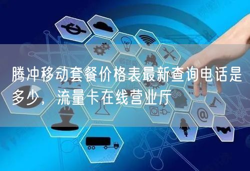 腾冲移动套餐价格表最新查询电话是多少，流量卡在线营业厅