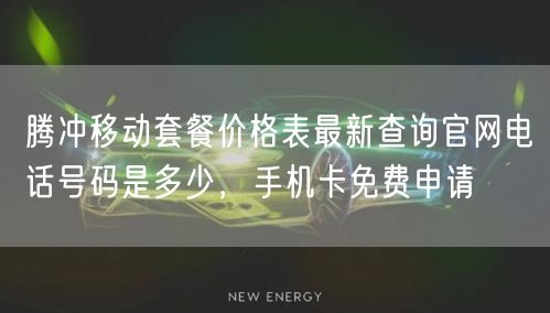 腾冲移动套餐价格表最新查询官网电话号码是多少，手机卡免费申请