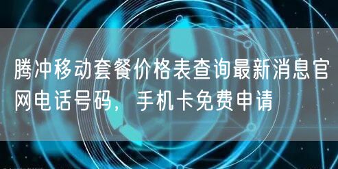 腾冲移动套餐价格表查询最新消息官网电话号码，手机卡免费申请