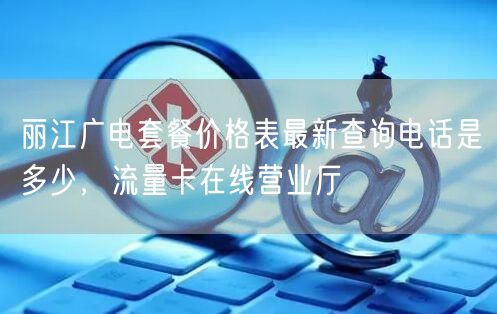 丽江广电套餐价格表最新查询电话是多少，流量卡在线营业厅