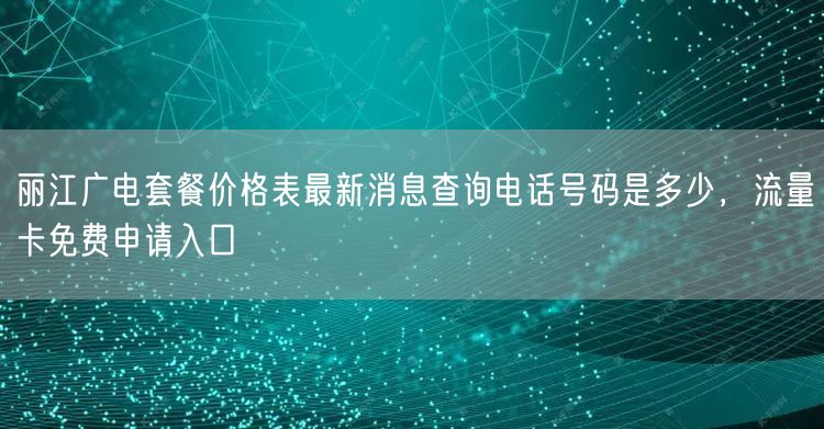 丽江广电套餐价格表最新消息查询电话号码是多少，流量卡免费申请