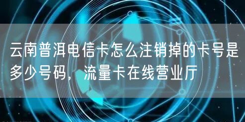 云南普洱电信卡怎么注销掉的卡号是多少号码，流量卡在线营业厅