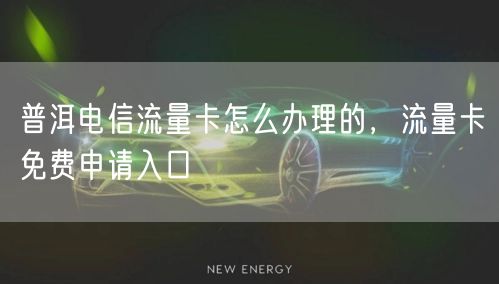 普洱电信流量卡怎么办理的，流量卡免费申请入口