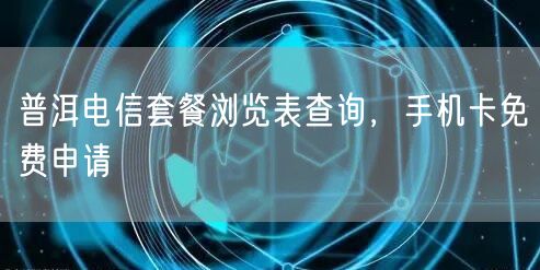 普洱电信套餐浏览表查询，手机卡免费申请