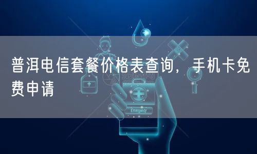 普洱电信套餐价格表查询，手机卡免费申请