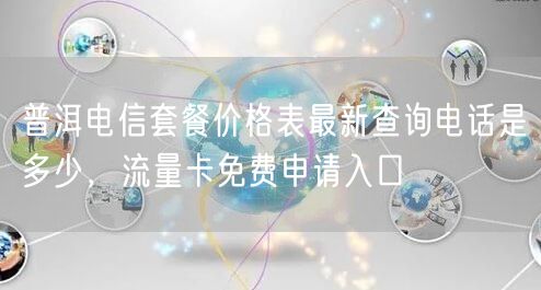 普洱电信套餐价格表最新查询电话是多少，流量卡免费申请入口