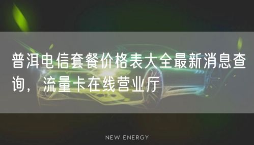 普洱电信套餐价格表大全最新消息查询，流量卡在线营业厅