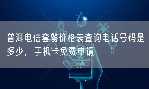 普洱电信套餐价格表查询电话号码是多少，手机卡免费申请