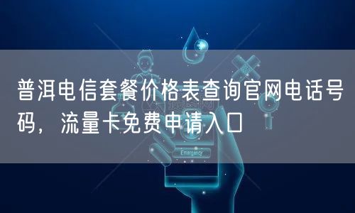 普洱电信套餐价格表查询官网电话号码，流量卡免费申请入口