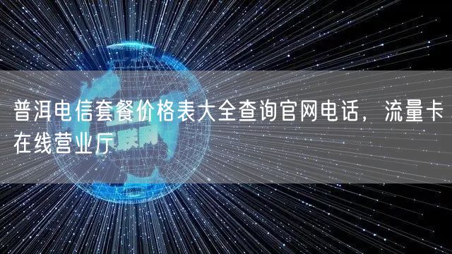 普洱电信套餐价格表大全查询官网电话，流量卡在线营业厅
