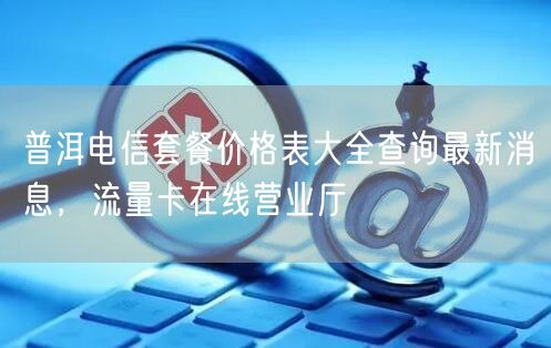 普洱电信套餐价格表大全查询最新消息，流量卡在线营业厅