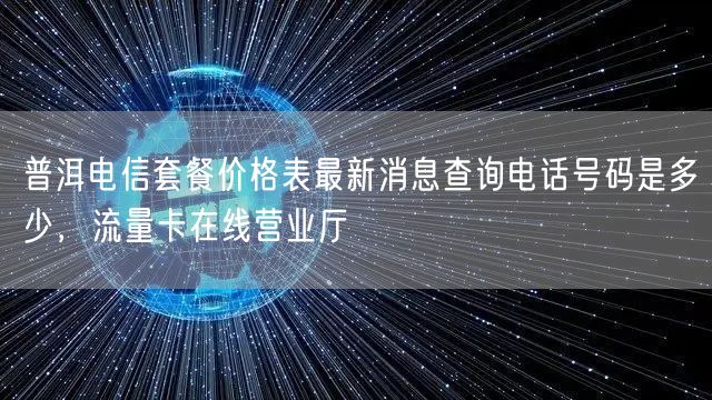 普洱电信套餐价格表最新消息查询电话号码是多少，流量卡在线营业