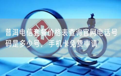 普洱电信套餐价格表查询官网电话号码是多少号，手机卡免费申请