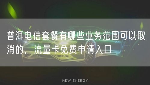 普洱电信套餐有哪些业务范围可以取消的，流量卡免费申请入口