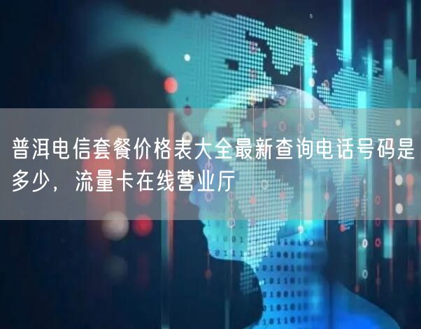 普洱电信套餐价格表大全最新查询电话号码是多少，流量卡在线营业