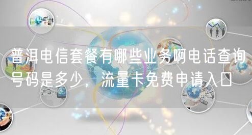 普洱电信套餐有哪些业务啊电话查询号码是多少，流量卡免费申请入