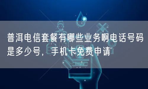 普洱电信套餐有哪些业务啊电话号码是多少号，手机卡免费申请