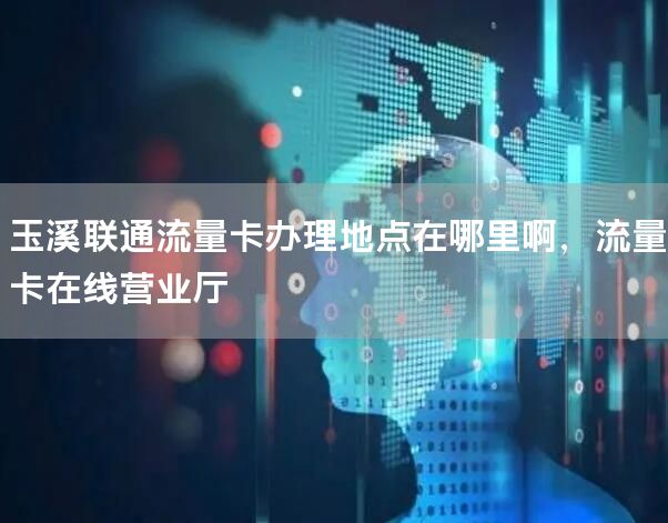 玉溪联通流量卡办理地点在哪里啊，流量卡在线营业厅