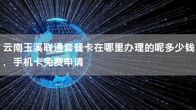 云南玉溪联通套餐卡在哪里办理的呢多少钱，手机卡免费申请
