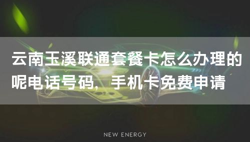 云南玉溪联通套餐卡怎么办理的呢电话号码，手机卡免费申请