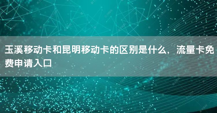 玉溪移动卡和昆明移动卡的区别是什么，流量卡免费申请入口