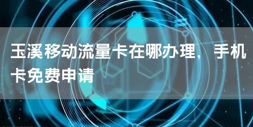 玉溪移动流量卡在哪办理，手机卡免费申请