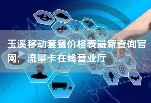 玉溪移动套餐价格表最新查询官网，流量卡在线营业厅