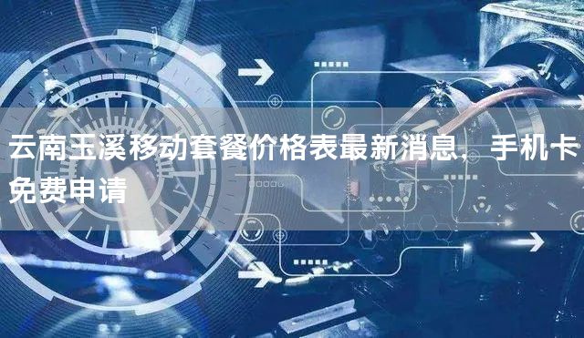 云南玉溪移动套餐价格表最新消息，手机卡免费申请
