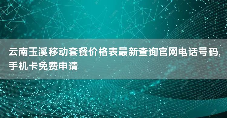 云南玉溪移动套餐价格表最新查询官网电话号码，手机卡免费申请