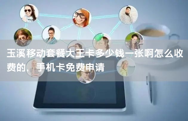 玉溪移动套餐大王卡多少钱一张啊怎么收费的，手机卡免费申请