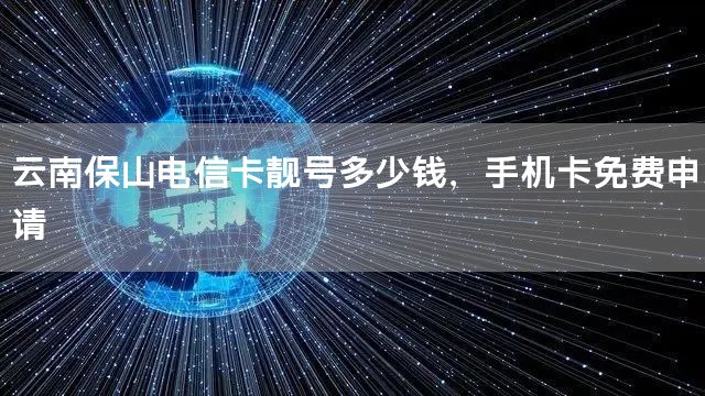 云南保山电信卡靓号多少钱，手机卡免费申请