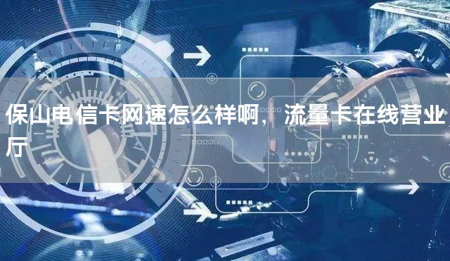 保山电信卡网速怎么样啊，流量卡在线营业厅