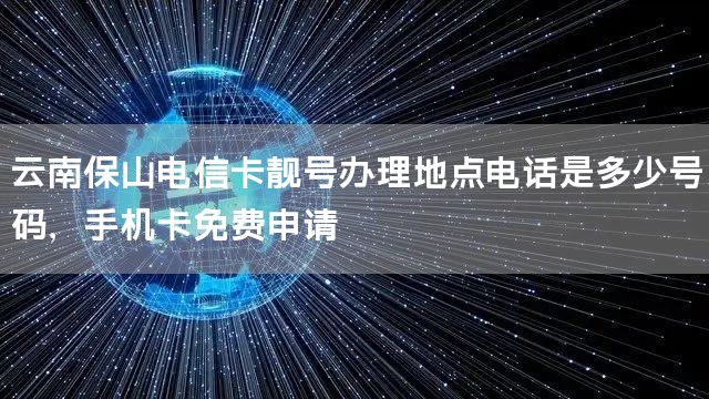 云南保山电信卡靓号办理地点电话是多少号码，手机卡免费申请