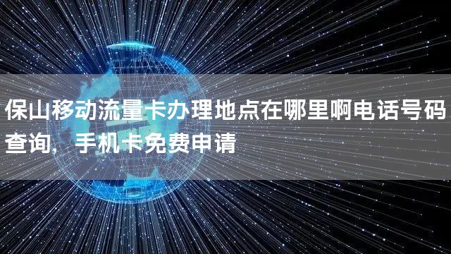 保山移动流量卡办理地点在哪里啊电话号码查询，手机卡免费申请