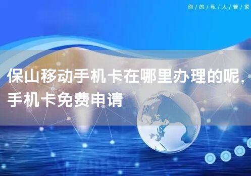 保山移动手机卡在哪里办理的呢，手机卡免费申请