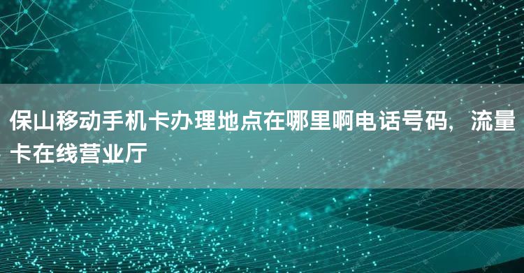 保山移动手机卡办理地点在哪里啊电话号码，流量卡在线营业厅