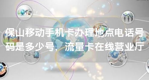 保山移动手机卡办理地点电话号码是多少号，流量卡在线营业厅