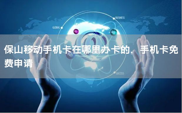 保山移动手机卡在哪里办卡的，手机卡免费申请