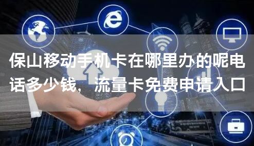 保山移动手机卡在哪里办的呢电话多少钱，流量卡免费申请入口