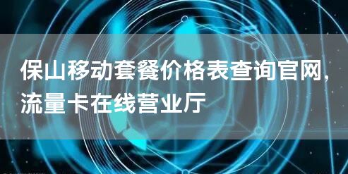 保山移动套餐价格表查询官网，流量卡在线营业厅