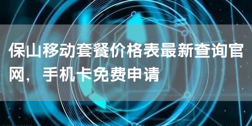 保山移动套餐价格表最新查询官网，手机卡免费申请