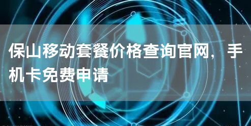 保山移动套餐价格查询官网，手机卡免费申请