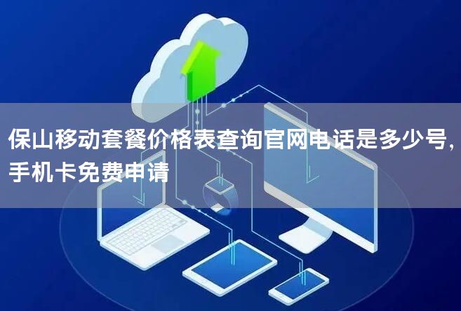 保山移动套餐价格表查询官网电话是多少号，手机卡免费申请